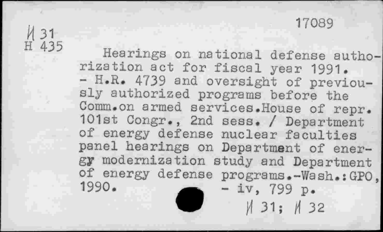 ﻿17089
H 31
H 435
Hearings on national defense authorization act for fiscal year 1991.
- H.R. 4739 and oversight of previously authorized programs before the Comm.on armed services.House of repr. 101st Congr., 2nd sess. / Department of energy defense nuclear faculties panel hearings on Department of energy modernization study and Department of energy defense programs.-Wash.:GPO, 1990.	- iv, 799 p.
W H 31; H 32